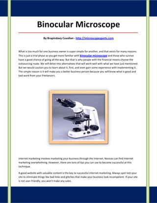 Binocular Microscope
_____________________________________________________________________________________

                      By Brapindavy Cuvallan - http://microscopexperts.com



What is too much for one business owner is super simple for another, and that exists for many reasons.
This is just a trial phase as you get more familiar with binocular microscope and those who survive
have a good chance of going all the way. But that is why people with the financial means choose the
outsourcing route. We will delve into alternatives that will work well with what we have just mentioned.
But we would caution you to learn about it, first, and even gain some experience with implementing it.
The simple reason is it will make you a better business person because you will know what is good and
bad work from your freelancers.




Internet marketing involves marketing your business through the Internet. Novices can find Internet
marketing overwhelming. However, there are tons of tips you can use to become successful at this
technique.

A good website with valuable content is the key to successful internet marketing. Always spot test your
site to eliminate things like bad links and glitches that make your business look incompetent. If your site
is not user-friendly, you won't make any sales.
 