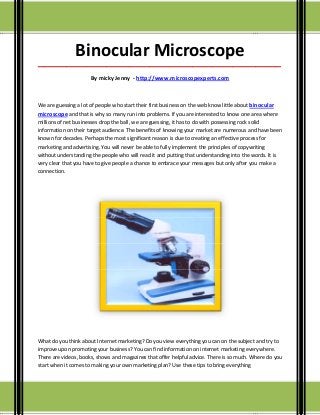 Binocular Microscope
_____________________________________________________________________________________

                      By micky Jenny - http://www.microscopexperts.com



We are guessing a lot of people who start their first business on the web know little about binocular
microscope and that is why so many run into problems. If you are interested to know one area where
millions of net businesses drop the ball, we are guessing, it has to do with possessing rock solid
information on their target audience. The benefits of knowing your market are numerous and have been
known for decades. Perhaps the most significant reason is due to creating an effective process for
marketing and advertising. You will never be able to fully implement the principles of copywriting
without understanding the people who will read it and putting that understanding into the words. It is
very clear that you have to give people a chance to embrace your messages but only after you make a
connection.




What do you think about Internet marketing? Do you view everything you can on the subject and try to
improve upon promoting your business? You can find information on internet marketing everywhere.
There are videos, books, shows and magazines that offer helpful advice. There is so much. Where do you
start when it comes to making your own marketing plan? Use these tips to bring everything
 