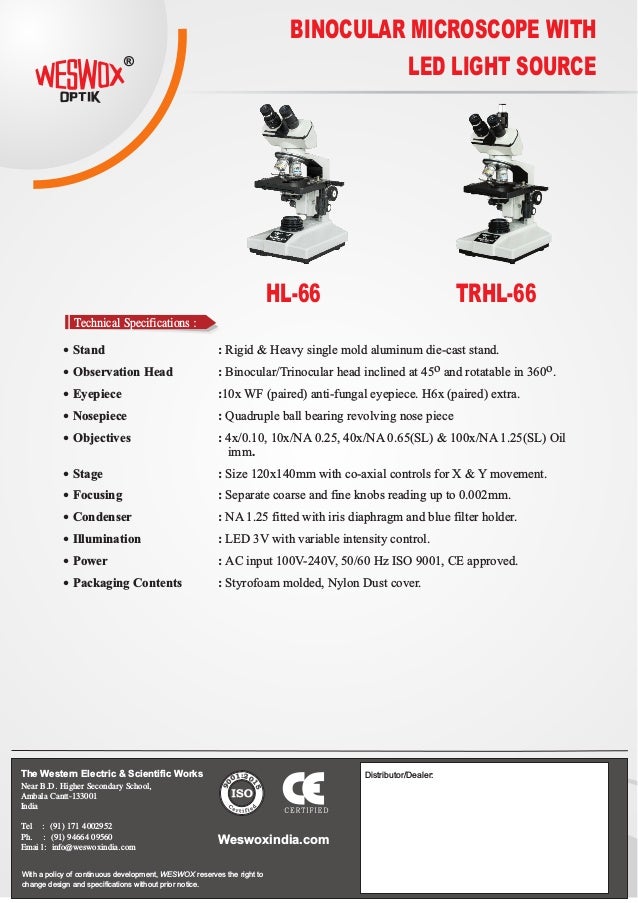BINOCULAR MICROSCOPE WITH
LED LIGHT SOURCE
HL-66 TRHL-66
®
Technical Specifications :
The Western Electric & Scientific Works
Near B.D. Higher Secondary School,
Ambala Cantt-133001
India
Tel : (91) 171 4002952
Ph. : (91) 94664 09560
Emai l: info@weswoxindia.com
With a policy of continuous development, WESWOX reserves the right to
change design and specifications without prior notice.
Weswoxindia.com
Distributor/Dealer:
 Stand : Rigid & Heavy single mold aluminum die-cast stand.
o o
 Observation Head : Binocular/Trinocular head inclined at 45 and rotatable in 360 .
 Eyepiece :10x WF (paired) anti-fungal eyepiece. H6x (paired) extra.
 Nosepiece : Quadruple ball bearing revolving nose piece
 Objectives : 4x/0.10, 10x/NA 0.25, 40x/NA 0.65(SL) & 100x/NA 1.25(SL) Oil
imm.
 Stage : Size 120x140mm with co-axial controls for X & Y movement.
 Focusing : Separate coarse and fine knobs reading up to 0.002mm.
 Condenser : NA 1.25 fitted with iris diaphragm and blue filter holder.
 Illumination : LED 3V with variable intensity control.
 Power : AC input 100V-240V, 50/60 Hz ISO 9001, CE approved.
 Packaging Contents : Styrofoam molded, Nylon Dust cover.
:2
1 0
0
1
0
5
9
 