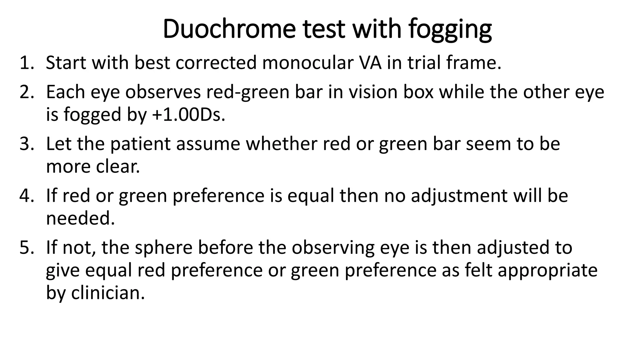 Duochrome test with fogging
1. Start with best corrected monocular VA in trial frame.
2. Each eye observes red-green bar in vision box while the other eye
is fogged by +1.00Ds.
3. Let the patient assume whether red or green bar seem to be
more clear.
4. If red or green preference is equal then no adjustment will be
needed.
5. If not, the sphere before the observing eye is then adjusted to
give equal red preference or green preference as felt appropriate
by clinician.
 
