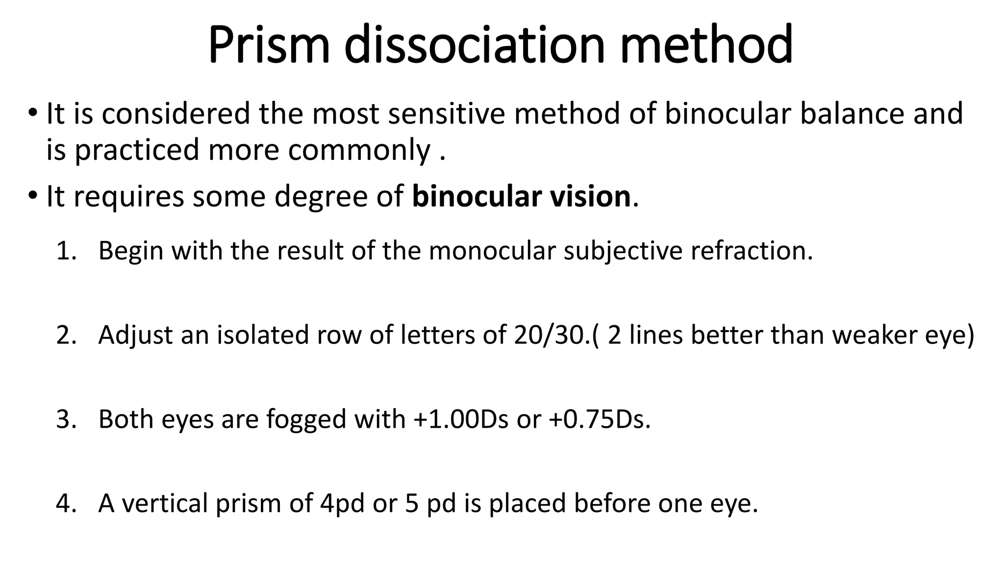 Prism dissociation method
• It is considered the most sensitive method of binocular balance and
is practiced more commonly .
• It requires some degree of binocular vision.
1. Begin with the result of the monocular subjective refraction.
2. Adjust an isolated row of letters of 20/30.( 2 lines better than weaker eye)
3. Both eyes are fogged with +1.00Ds or +0.75Ds.
4. A vertical prism of 4pd or 5 pd is placed before one eye.
 