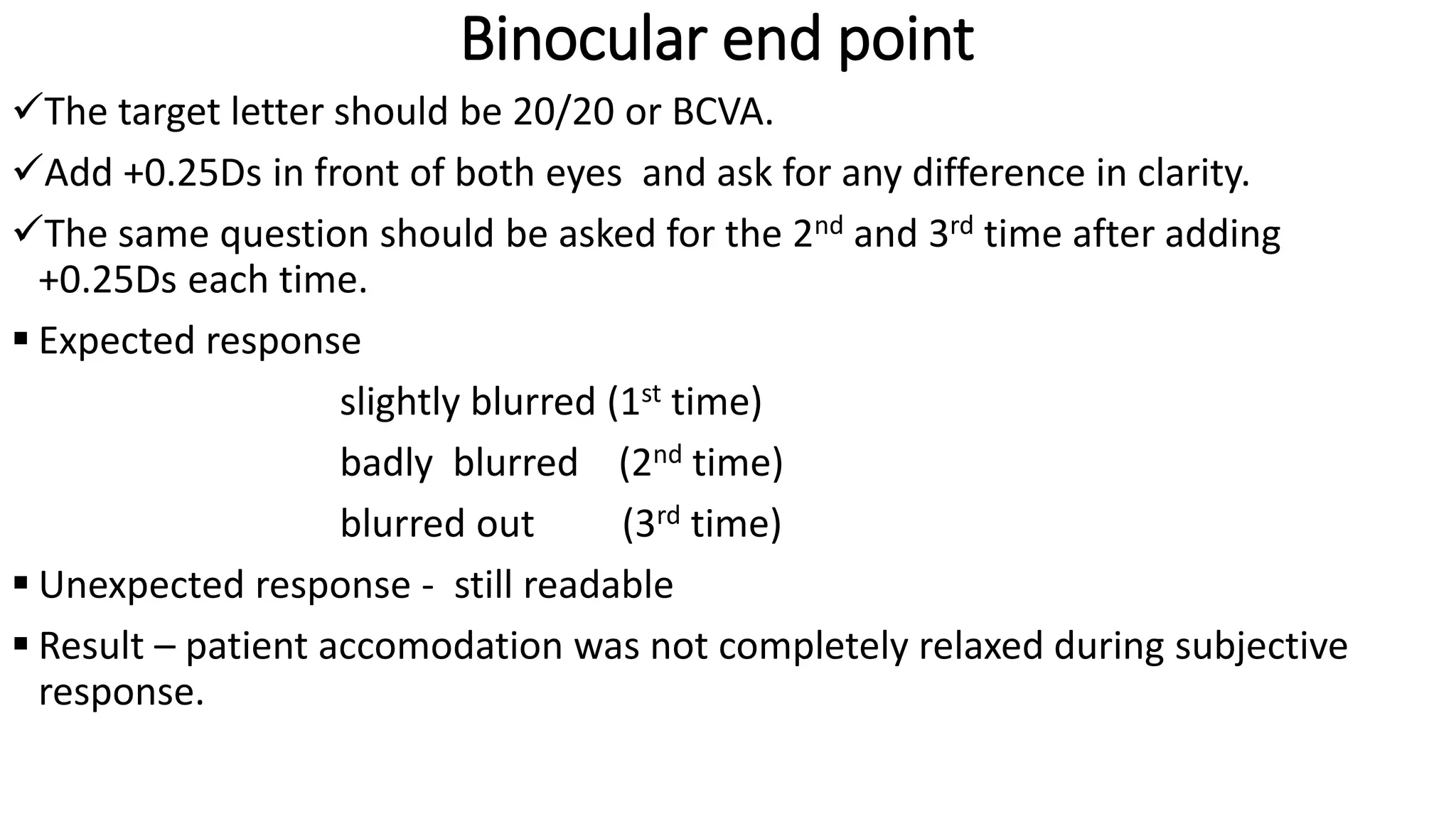 Binocular end point
The target letter should be 20/20 or BCVA.
Add +0.25Ds in front of both eyes and ask for any difference in clarity.
The same question should be asked for the 2nd and 3rd time after adding
+0.25Ds each time.
 Expected response
slightly blurred (1st time)
badly blurred (2nd time)
blurred out (3rd time)
 Unexpected response - still readable
 Result – patient accomodation was not completely relaxed during subjective
response.
 