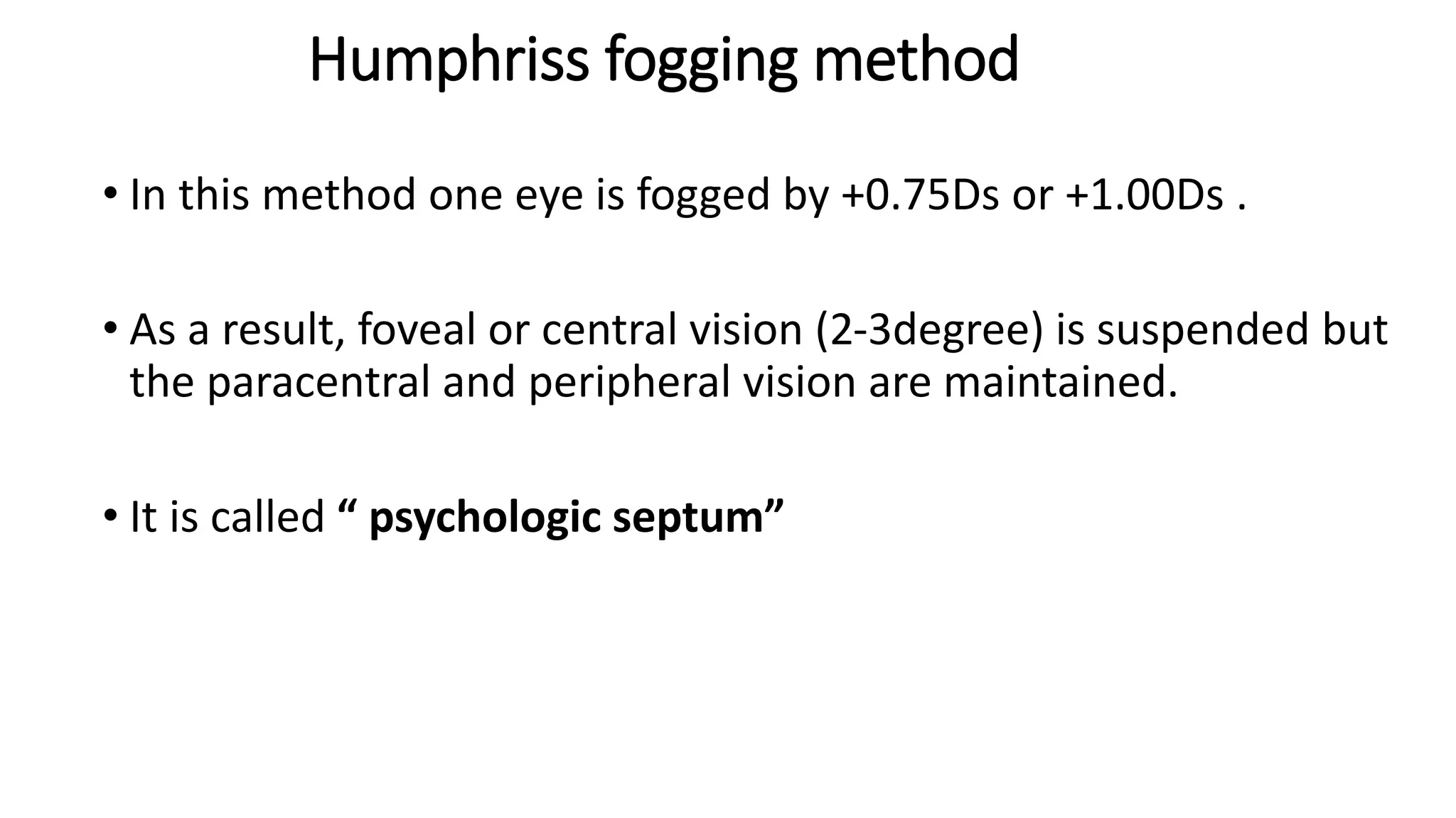 Humphriss fogging method
• In this method one eye is fogged by +0.75Ds or +1.00Ds .
• As a result, foveal or central vision (2-3degree) is suspended but
the paracentral and peripheral vision are maintained.
• It is called “ psychologic septum”
 
