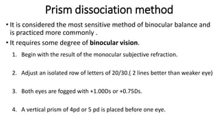 Prism dissociation method
• It is considered the most sensitive method of binocular balance and
is practiced more commonly .
• It requires some degree of binocular vision.
1. Begin with the result of the monocular subjective refraction.
2. Adjust an isolated row of letters of 20/30.( 2 lines better than weaker eye)
3. Both eyes are fogged with +1.00Ds or +0.75Ds.
4. A vertical prism of 4pd or 5 pd is placed before one eye.
 