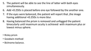 5. The patient will be able to see the line of latter with both eyes
simultaneously.
6. Add +0.25Ds is placed before one eye followed by the another one.
7. If the eyes were balanced, the patient will report that ,the image
having additional +0.25Ds is more blur.
8. Having balanced the prism is removed and unfogged the patient
binocularly until maximum acuity is achieved with maximum plus or
lowest minus sphere.
• Risley prism
• Goodwin method
• Bichrome balance.
 
