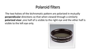 Polaroid filters
The two halves of the bichromatic pattern are polarized in mutually
perpendicular directions so that when viewed through a similarly
polarized visor ,one half of is visible to the right eye and the other half is
visible to the left eye only.
 