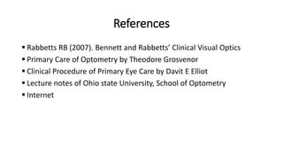 References
 Rabbetts RB (2007). Bennett and Rabbetts’ Clinical Visual Optics
 Primary Care of Optometry by Theodore Grosvenor
 Clinical Procedure of Primary Eye Care by Davit E Elliot
 Lecture notes of Ohio state University, School of Optometry
 Internet
 