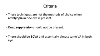 Criteria
• These techniques are not the methods of choice when
amblyopia in one eye is present.
• Deep suppression should not be present.
• There should be BCVA and essentially almost same VA in both
eye.
 