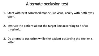 Alternate occlusion test
1. Start with best corrected monocular visual acuity with both eyes
open.
2. Instruct the patient about the target line according to his VA
threshold.
3. Do alternate occlusion while the patient observing the snellen’s
letter
 