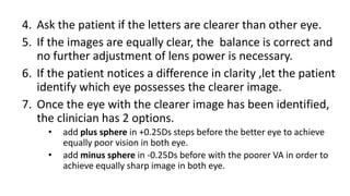 4. Ask the patient if the letters are clearer than other eye.
5. If the images are equally clear, the balance is correct and
no further adjustment of lens power is necessary.
6. If the patient notices a difference in clarity ,let the patient
identify which eye possesses the clearer image.
7. Once the eye with the clearer image has been identified,
the clinician has 2 options.
• add plus sphere in +0.25Ds steps before the better eye to achieve
equally poor vision in both eye.
• add minus sphere in -0.25Ds before with the poorer VA in order to
achieve equally sharp image in both eye.
 
