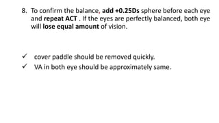 8. To confirm the balance, add +0.25Ds sphere before each eye
and repeat ACT . If the eyes are perfectly balanced, both eye
will lose equal amount of vision.
 cover paddle should be removed quickly.
 VA in both eye should be approximately same.
 