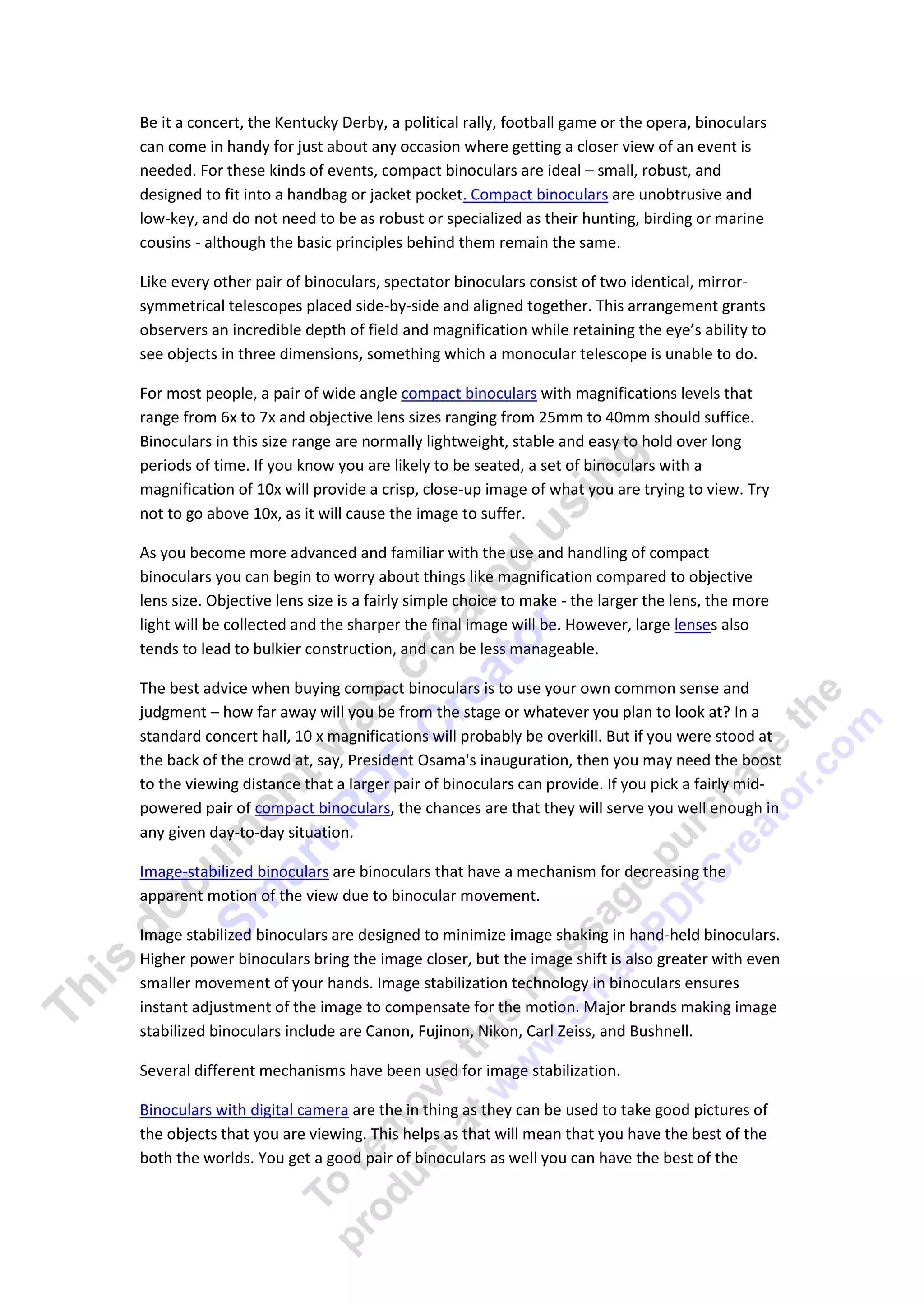 Be it a concert, the Kentucky Derby, a political rally, football game or the opera, binoculars
can come in handy for just about any occasion where getting a closer view of an event is
needed. For these kinds of events, compact binoculars are ideal – small, robust, and
designed to fit into a handbag or jacket pocket. Compact binoculars are unobtrusive and
low-key, and do not need to be as robust or specialized as their hunting, birding or marine
cousins - although the basic principles behind them remain the same.

Like every other pair of binoculars, spectator binoculars consist of two identical, mirror-
symmetrical telescopes placed side-by-side and aligned together. This arrangement grants
observers an incredible depth of field and magnification while retaining the eye’s ability to
see objects in three dimensions, something which a monocular telescope is unable to do.

For most people, a pair of wide angle compact binoculars with magnifications levels that
range from 6x to 7x and objective lens sizes ranging from 25mm to 40mm should suffice.
Binoculars in this size range are normally lightweight, stable and easy to hold over long
periods of time. If you know you are likely to be seated, a set of binoculars with a
magnification of 10x will provide a crisp, close-up image of what you are trying to view. Try
not to go above 10x, as it will cause the image to suffer.

As you become more advanced and familiar with the use and handling of compact
binoculars you can begin to worry about things like magnification compared to objective
lens size. Objective lens size is a fairly simple choice to make - the larger the lens, the more
light will be collected and the sharper the final image will be. However, large lenses also
tends to lead to bulkier construction, and can be less manageable.

The best advice when buying compact binoculars is to use your own common sense and
judgment – how far away will you be from the stage or whatever you plan to look at? In a
standard concert hall, 10 x magnifications will probably be overkill. But if you were stood at
the back of the crowd at, say, President Osama's inauguration, then you may need the boost
to the viewing distance that a larger pair of binoculars can provide. If you pick a fairly mid-
powered pair of compact binoculars, the chances are that they will serve you well enough in
any given day-to-day situation.

Image-stabilized binoculars are binoculars that have a mechanism for decreasing the
apparent motion of the view due to binocular movement.

Image stabilized binoculars are designed to minimize image shaking in hand-held binoculars.
Higher power binoculars bring the image closer, but the image shift is also greater with even
smaller movement of your hands. Image stabilization technology in binoculars ensures
instant adjustment of the image to compensate for the motion. Major brands making image
stabilized binoculars include are Canon, Fujinon, Nikon, Carl Zeiss, and Bushnell.

Several different mechanisms have been used for image stabilization.

Binoculars with digital camera are the in thing as they can be used to take good pictures of
the objects that you are viewing. This helps as that will mean that you have the best of the
both the worlds. You get a good pair of binoculars as well you can have the best of the
 
