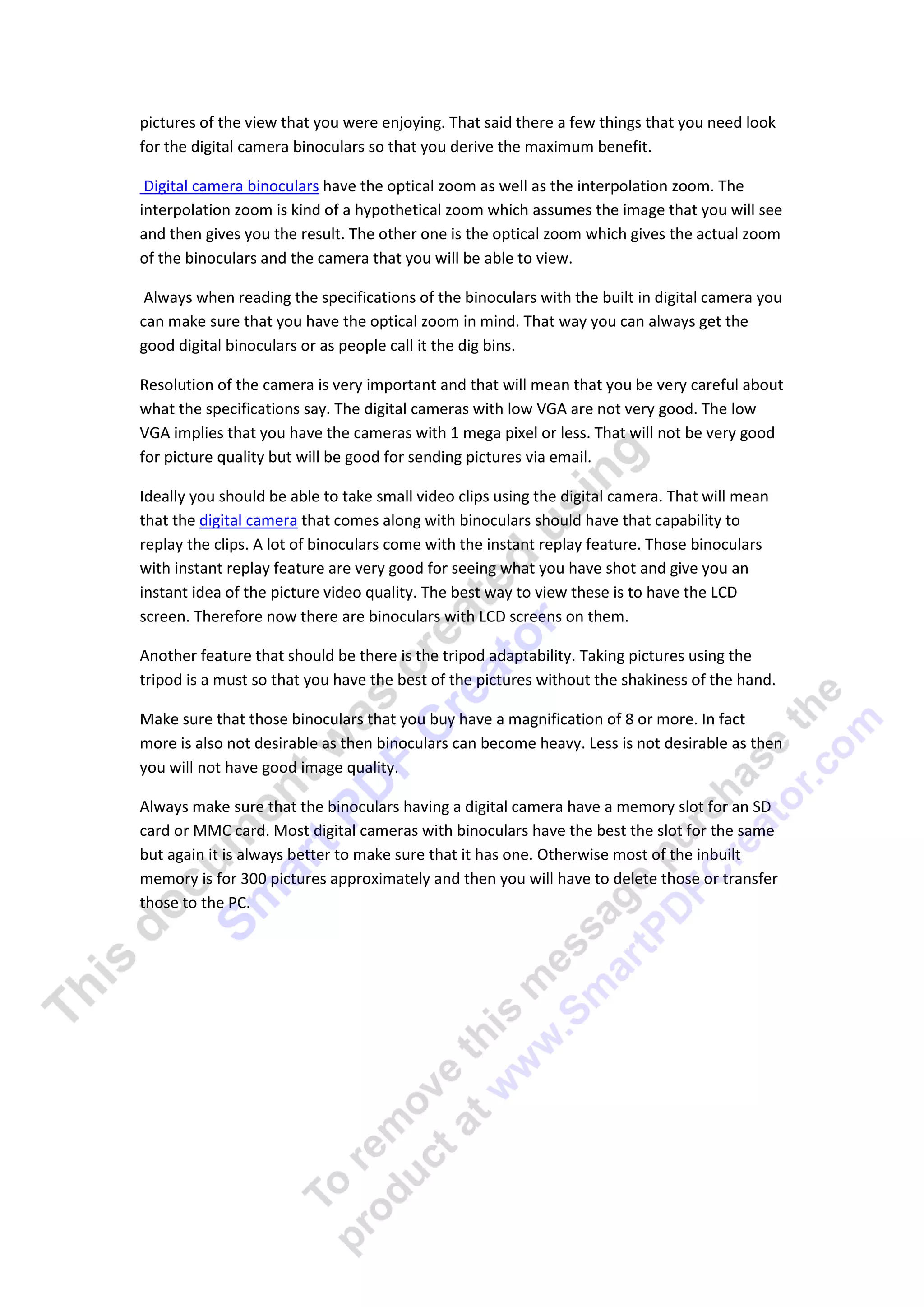 pictures of the view that you were enjoying. That said there a few things that you need look
for the digital camera binoculars so that you derive the maximum benefit.

 Digital camera binoculars have the optical zoom as well as the interpolation zoom. The
interpolation zoom is kind of a hypothetical zoom which assumes the image that you will see
and then gives you the result. The other one is the optical zoom which gives the actual zoom
of the binoculars and the camera that you will be able to view.

 Always when reading the specifications of the binoculars with the built in digital camera you
can make sure that you have the optical zoom in mind. That way you can always get the
good digital binoculars or as people call it the dig bins.

Resolution of the camera is very important and that will mean that you be very careful about
what the specifications say. The digital cameras with low VGA are not very good. The low
VGA implies that you have the cameras with 1 mega pixel or less. That will not be very good
for picture quality but will be good for sending pictures via email.

Ideally you should be able to take small video clips using the digital camera. That will mean
that the digital camera that comes along with binoculars should have that capability to
replay the clips. A lot of binoculars come with the instant replay feature. Those binoculars
with instant replay feature are very good for seeing what you have shot and give you an
instant idea of the picture video quality. The best way to view these is to have the LCD
screen. Therefore now there are binoculars with LCD screens on them.

Another feature that should be there is the tripod adaptability. Taking pictures using the
tripod is a must so that you have the best of the pictures without the shakiness of the hand.

Make sure that those binoculars that you buy have a magnification of 8 or more. In fact
more is also not desirable as then binoculars can become heavy. Less is not desirable as then
you will not have good image quality.

Always make sure that the binoculars having a digital camera have a memory slot for an SD
card or MMC card. Most digital cameras with binoculars have the best the slot for the same
but again it is always better to make sure that it has one. Otherwise most of the inbuilt
memory is for 300 pictures approximately and then you will have to delete those or transfer
those to the PC.
 