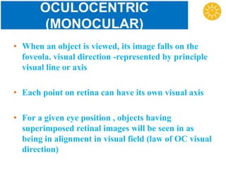 OCULOCENTRIC
(MONOCULAR)
• When an object is viewed, its image falls on the
foveola. visual direction -represented by principle
visual line or axis
• Each point on retina can have its own visual axis
• For a given eye position , objects having
superimposed retinal images will be seen in as
being in alignment in visual field (law of OC visual
direction)
 