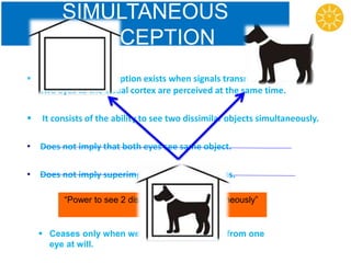 SIMULTANEOUS
PERCEPTION
 Simultaneous perception exists when signals transmitted from the
two eyes to the visual cortex are perceived at the same time.
 It consists of the ability to see two dissimilar objects simultaneously.
• Does not imply that both eyes see same object.
• Does not imply superimposition of both objects.
“Power to see 2 dissimilar objects simultaneously”
 Ceases only when we suppress the image from one
eye at will.
 