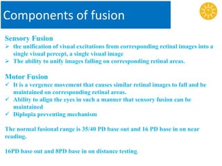 Components of fusion
Sensory Fusion
 the unification of visual excitations from corresponding retinal images into a
single visual percept, a single visual image
 The ability to unify images falling on corresponding retinal areas.
Motor Fusion
 It is a vergence movement that causes similar retinal images to fall and be
maintained on corresponding retinal areas.
 Ability to align the eyes in such a manner that sensory fusion can be
maintained
 Diplopia preventing mechanism
The normal fusional range is 35/40 PD base out and 16 PD base in on near
reading.
16PD base out and 8PD base in on distance testing.
 