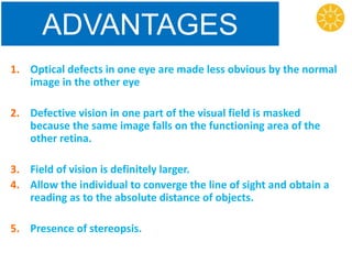 ADVANTAGES
1. Optical defects in one eye are made less obvious by the normal
image in the other eye
2. Defective vision in one part of the visual field is masked
because the same image falls on the functioning area of the
other retina.
3. Field of vision is definitely larger.
4. Allow the individual to converge the line of sight and obtain a
reading as to the absolute distance of objects.
5. Presence of stereopsis.
 