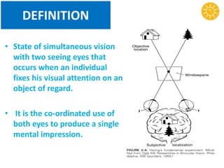 DEFINITION
• State of simultaneous vision
with two seeing eyes that
occurs when an individual
fixes his visual attention on an
object of regard.
• It is the co-ordinated use of
both eyes to produce a single
mental impression.
 