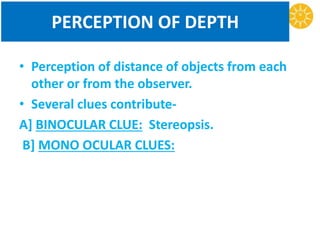 PERCEPTION OF DEPTH
• Perception of distance of objects from each
other or from the observer.
• Several clues contribute-
A] BINOCULAR CLUE: Stereopsis.
B] MONO OCULAR CLUES:
 