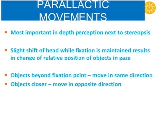 PARALLACTIC
MOVEMENTS
 Most important in depth perception next to stereopsis
 Slight shift of head while fixation is maintained results
in change of relative position of objects in gaze
 Objects beyond fixation point – move in same direction
 Objects closer – move in opposite direction
 