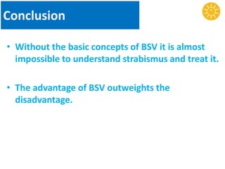 Conclusion
• Without the basic concepts of BSV it is almost
impossible to understand strabismus and treat it.
• The advantage of BSV outweights the
disadvantage.
 