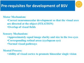 Pre-requisites for development of BSV
Motor Mechanism:
•Correct neuromuscular development so that the visual axes
are directed at the object (FIXATION)
•Overlap of visual fields
Sensory Mechanism:
•Approximately equal image clarity and size in the two eyes
•Corresponding retinal areas (cyclopean eye)
•Normal visual pathways
Mental Process:
•Ability of visual cortex to promote binocular single vision
 