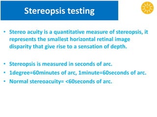 Stereopsis testing
• Stereo acuity is a quantitative measure of stereopsis, it
represents the smallest horizontal retinal image
disparity that give rise to a sensation of depth.
• Stereopsis is measured in seconds of arc.
• 1degree=60minutes of arc, 1minute=60seconds of arc.
• Normal stereoacuity= <60seconds of arc.
 