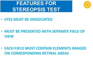 FEATURES FOR
STEREOPSIS TEST
• EYES MUST BE DISSOCIATED
• MUST BE PRESENTED WITH SEPERATE FIELD OF
VIEW
• EACH FIELD MUST CONTAIN ELEMENTS IMAGED
ON CORRESPONDING RETINAL AREAS
 