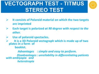 VECTOGRAPH TEST - TITMUS
STEREO TEST
 It consists of Polaroid material on which the two targets
are imprinted
 Each target is polarized at 90 degree with respect to the
other.
 Use of polaroid spectacles.
 It is a 3D Polaroid vectograph which is made up of two
plates in a form of
booklet.
Advantages : simple and easy to perform.
Disadvantages : unreliability in differentiating patients
with amblyopia and
heterotropia
 