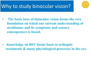 Why to study binocular vision?
• The basic laws of binocular vision forms the very
foundation on which our current understanding of
strabismus and its symptoms and sensory
consequences is based.
• Knowledge on BSV forms basis to orthoptic
treatments & many physiological processes in the eye.
 