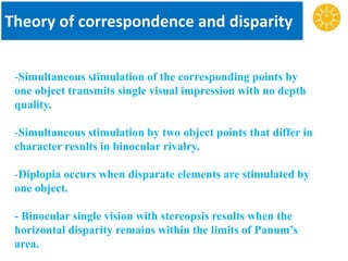 Theory of correspondence and disparity
-Simultaneous stimulation of the corresponding points by
one object transmits single visual impression with no depth
quality.
-Simultaneous stimulation by two object points that differ in
character results in binocular rivalry.
-Diplopia occurs when disparate elements are stimulated by
one object.
- Binocular single vision with stereopsis results when the
horizontal disparity remains within the limits of Panum’s
area.
 