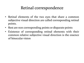 Retinal correspondence
• Retinal elements of the two eyes that share a common
subjective visual direction are called corresponding retinal
points.
• Rest are non corresponding points or disparate points
• Existence of corresponding retinal elements with their
common relative subjective visual direction is the essence
of binocular vision
 