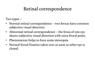 Retinal correspondence
Two types –
• Normal retinal correspondence – two foveas have common
subjective visual direction
• Abnormal retinal correspondence – the fovea of one eye
shares subjective visual direction with extra foveal point.
• Phenomenon helps to have some stereopsis
• Normal foveal fixation taken over as soon as other eye is
closed.
 