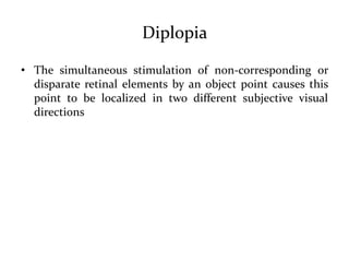 Diplopia
• The simultaneous stimulation of non-corresponding or
disparate retinal elements by an object point causes this
point to be localized in two different subjective visual
directions
 