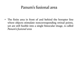 Panum’s fusional area
• The finite area in front of and behind the horopter line
where objects stimulate noncorresponding retinal points,
yet are still fusible into a single binocular image, is called
Panum’s fusional area
 