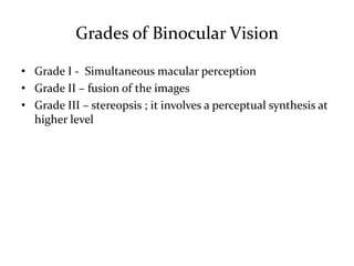 Grades of Binocular Vision
• Grade I - Simultaneous macular perception
• Grade II – fusion of the images
• Grade III – stereopsis ; it involves a perceptual synthesis at
higher level
 