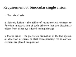 Requirement of binocular single vision
1. Clear visual axis
2. Sensory fusion – the ability of retino-cortical element to
function in association of each other so that two disssimilar
object from either eye is fused to single image
3. Motor fusion - the precise co-ordination of the two eyes in
all direction of gazes, so that corresponding retino-cortical
element are placed in a position
 