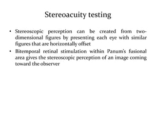 Stereoacuity testing
• Stereoscopic perception can be created from two-
dimensional figures by presenting each eye with similar
figures that are horizontally offset
• Bitemporal retinal stimulation within Panum’s fusional
area gives the stereoscopic perception of an image coming
toward the observer
 