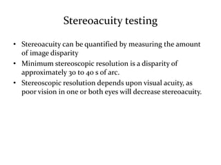 Stereoacuity testing
• Stereoacuity can be quantified by measuring the amount
of image disparity
• Minimum stereoscopic resolution is a disparity of
approximately 30 to 40 s of arc.
• Stereoscopic resolution depends upon visual acuity, as
poor vision in one or both eyes will decrease stereoacuity.
 