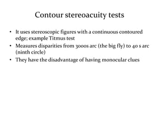Contour stereoacuity tests
• It uses stereoscopic figures with a continuous contoured
edge; example Titmus test
• Measures disparities from 3000s arc (the big fly) to 40 s arc
(ninth circle)
• They have the disadvantage of having monocular clues
 