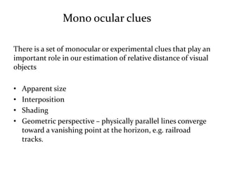 There is a set of monocular or experimental clues that play an
important role in our estimation of relative distance of visual
objects
• Apparent size
• Interposition
• Shading
• Geometric perspective – physically parallel lines converge
toward a vanishing point at the horizon, e.g. railroad
tracks.
Mono ocular clues
 
