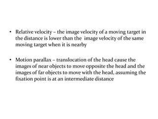 • Relative velocity – the image velocity of a moving target in
the distance is lower than the image velocity of the same
moving target when it is nearby
• Motion parallax – translocation of the head cause the
images of near objects to move opposite the head and the
images of far objects to move with the head, assuming the
fixation point is at an intermediate distance
 