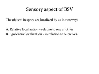 Sensory aspect of BSV
The objects in space are localized by us in two ways –
A. Relative localization - relative to one another
B. Egocentric localization - in relation to ourselves.
 