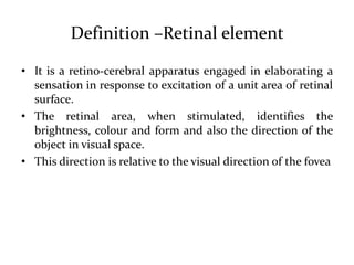Definition –Retinal element
• It is a retino-cerebral apparatus engaged in elaborating a
sensation in response to excitation of a unit area of retinal
surface.
• The retinal area, when stimulated, identifies the
brightness, colour and form and also the direction of the
object in visual space.
• This direction is relative to the visual direction of the fovea
 