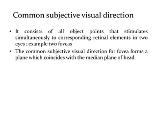 Common subjective visual direction
• It consists of all object points that stimulates
simultaneously to corresponding retinal elements in two
eyes ; example two foveas
• The common subjective visual direction for fovea forms a
plane which coincides with the median plane of head
 