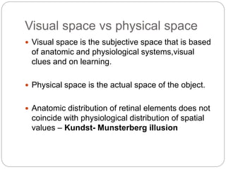 Visual space vs physical space
 Visual space is the subjective space that is based
of anatomic and physiological systems,visual
clues and on learning.
 Physical space is the actual space of the object.
 Anatomic distribution of retinal elements does not
coincide with physiological distribution of spatial
values – Kundst- Munsterberg illusion
 