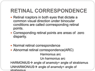 RETINAL CORRESPONDENCE
 Retinal rceptors in both eyes that dictate a
common visual direction under binocular
conditions are called corrresponding retinal
points.
 Corresponding retinal points are areas of zero
disparity.
 Normal retinal correspondence
 Abnormal retinal correspondence(ARC)
Harmonius arc
Un harmonius arc
HARMONIUS angle of anamoly= angle of strabismus
UNHARMONIUS angle of anamoly< angle of
 
