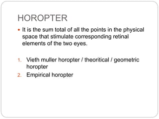 HOROPTER
 It is the sum total of all the points in the physical
space that stimulate corresponding retinal
elements of the two eyes.
1. Vieth muller horopter / theoritical / geometric
horopter
2. Empirical horopter
 