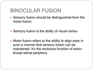BINOCULAR FUSION
 Sensory fusion should be distinguished from the
motor fusion.
 Sensory fusion is the ability of visual cortex.
 Motor fusion refers to the ability to align eyes in
such a manner that sensory fusion can be
maintained. It's the exclusive function of extra–
foveal retinal periphery.
 