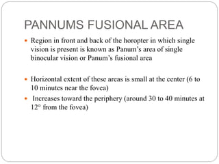 PANNUMS FUSIONAL AREA
 Region in front and back of the horopter in which single
vision is present is known as Panum’s area of single
binocular vision or Panum’s fusional area
 Horizontal extent of these areas is small at the center (6 to
10 minutes near the fovea)
 Increases toward the periphery (around 30 to 40 minutes at
12° from the fovea)
 